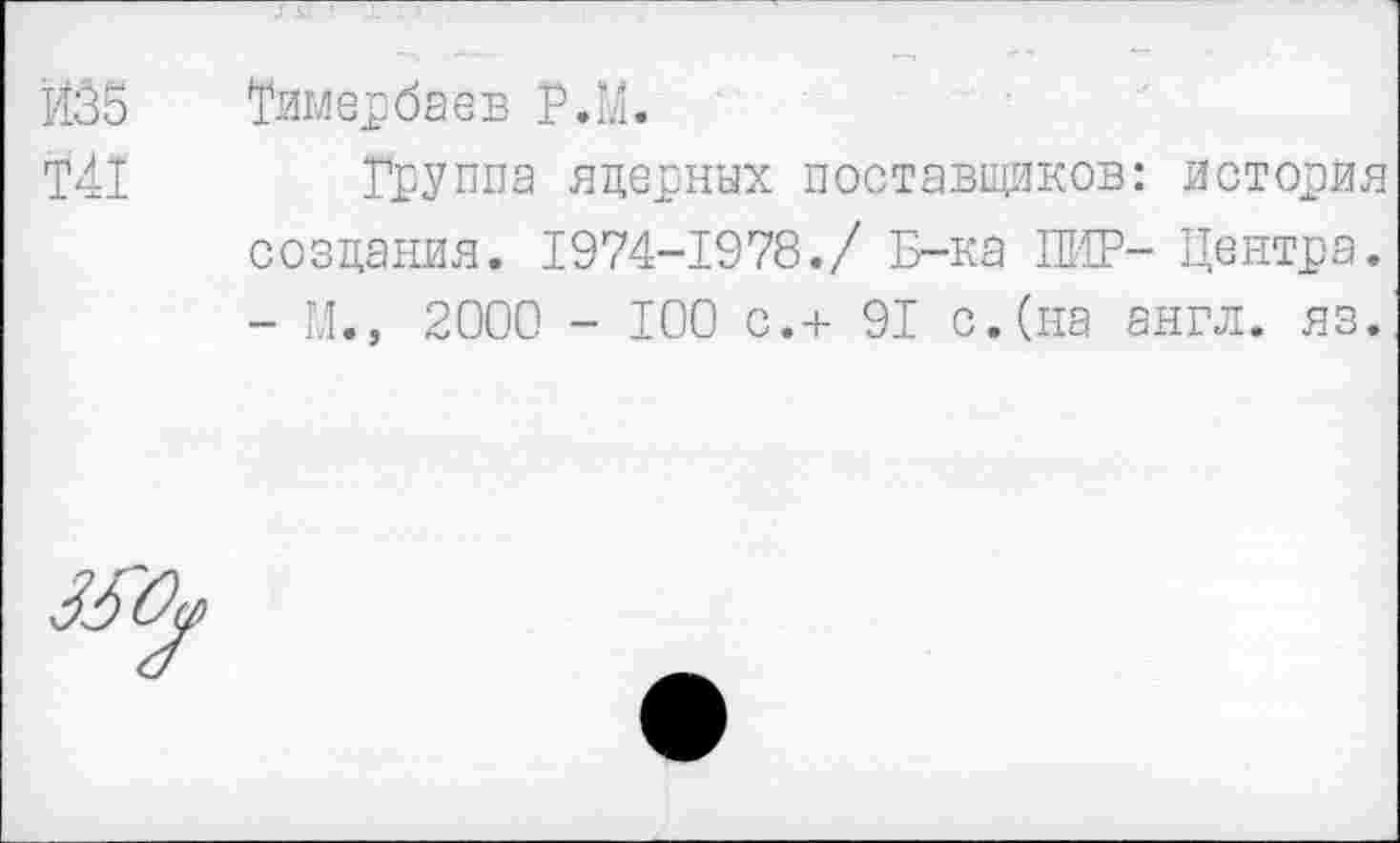 ﻿Й35 Тимербаев Р.М.
Т41 Группа яцерных поставщиков: история создания. 1974-1978./ Б-ка ПИР- Центра. - М., 2000 - 100 с.+ 91 с.(на англ. яз.
